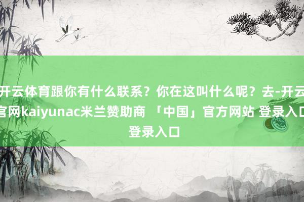 开云体育跟你有什么联系？你在这叫什么呢？去-开云官网kaiyunac米兰赞助商 「中国」官方网站 登录入口
