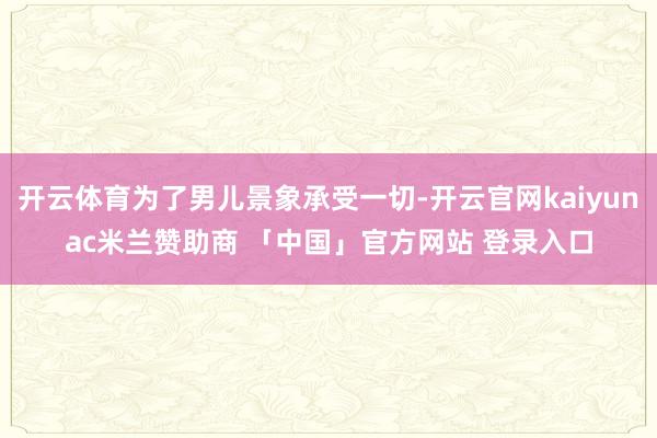 开云体育为了男儿景象承受一切-开云官网kaiyunac米兰赞助商 「中国」官方网站 登录入口