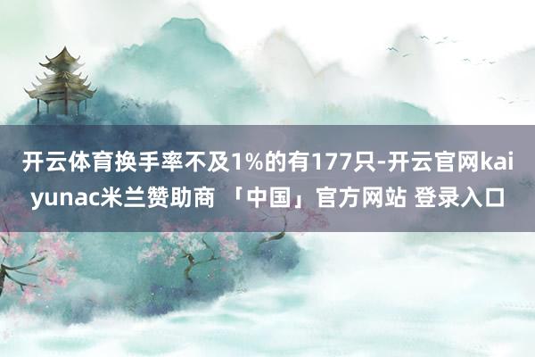 开云体育换手率不及1%的有177只-开云官网kaiyunac米兰赞助商 「中国」官方网站 登录入口