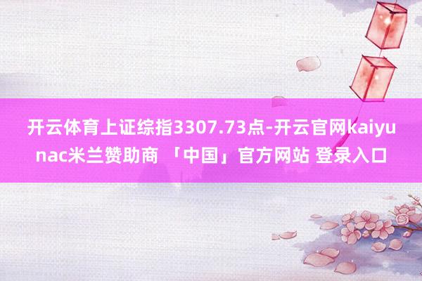 开云体育上证综指3307.73点-开云官网kaiyunac米兰赞助商 「中国」官方网站 登录入口
