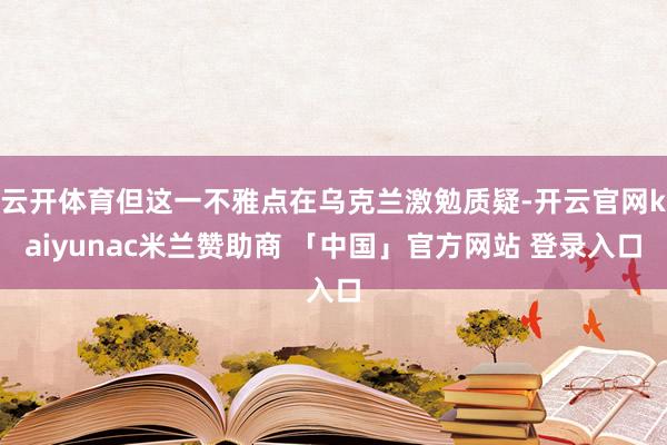 云开体育但这一不雅点在乌克兰激勉质疑-开云官网kaiyunac米兰赞助商 「中国」官方网站 登录入口