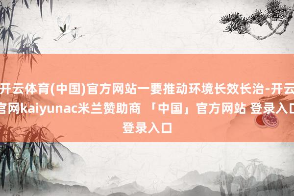 开云体育(中国)官方网站一要推动环境长效长治-开云官网kaiyunac米兰赞助商 「中国」官方网站 登录入口