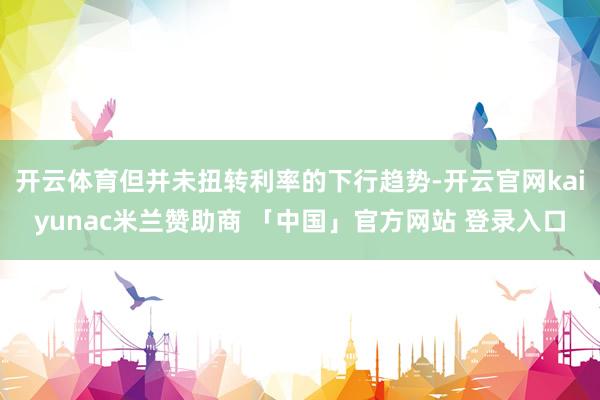 开云体育但并未扭转利率的下行趋势-开云官网kaiyunac米兰赞助商 「中国」官方网站 登录入口