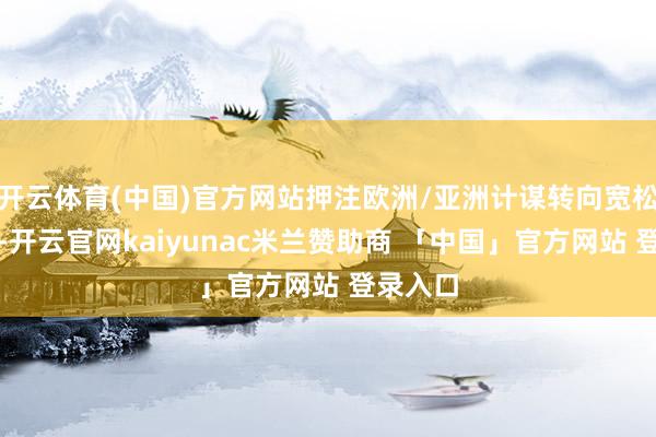 开云体育(中国)官方网站押注欧洲/亚洲计谋转向宽松到春季-开云官网kaiyunac米兰赞助商 「中国」官方网站 登录入口