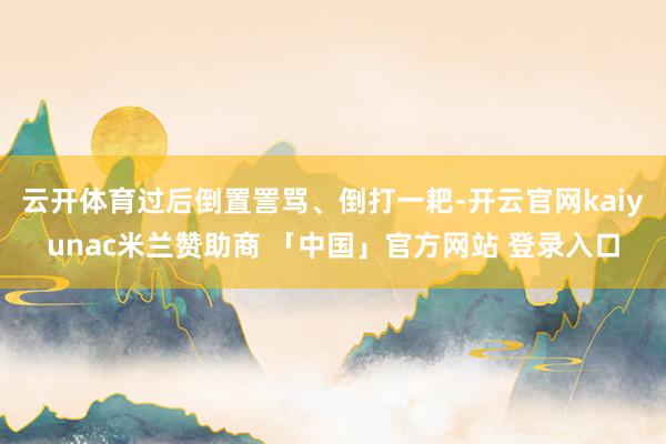 云开体育过后倒置詈骂、倒打一耙-开云官网kaiyunac米兰赞助商 「中国」官方网站 登录入口