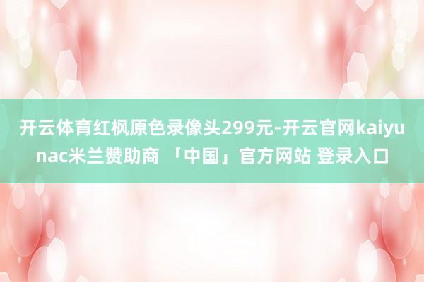 开云体育红枫原色录像头299元-开云官网kaiyunac米兰赞助商 「中国」官方网站 登录入口