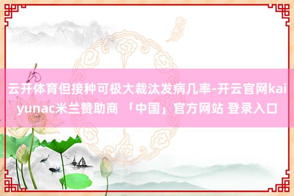 云开体育但接种可极大裁汰发病几率-开云官网kaiyunac米兰赞助商 「中国」官方网站 登录入口