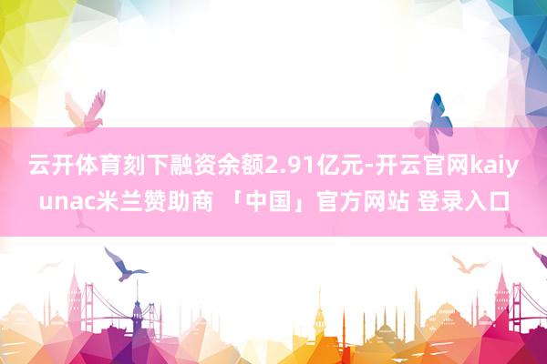 云开体育刻下融资余额2.91亿元-开云官网kaiyunac米兰赞助商 「中国」官方网站 登录入口