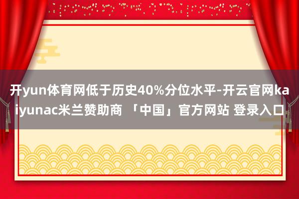 开yun体育网低于历史40%分位水平-开云官网kaiyunac米兰赞助商 「中国」官方网站 登录入口