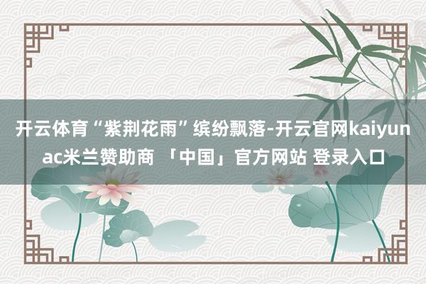开云体育“紫荆花雨”缤纷飘落-开云官网kaiyunac米兰赞助商 「中国」官方网站 登录入口