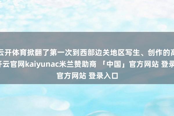 云开体育掀翻了第一次到西部边关地区写生、创作的高潮-开云官网kaiyunac米兰赞助商 「中国」官方网站 登录入口