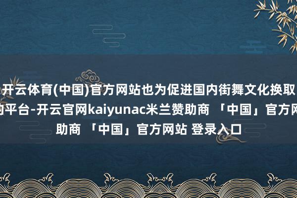 开云体育(中国)官方网站也为促进国内街舞文化换取搭建了更好的平台-开云官网kaiyunac米兰赞助商 「中国」官方网站 登录入口