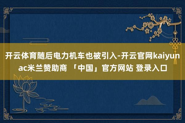 开云体育随后电力机车也被引入-开云官网kaiyunac米兰赞助商 「中国」官方网站 登录入口