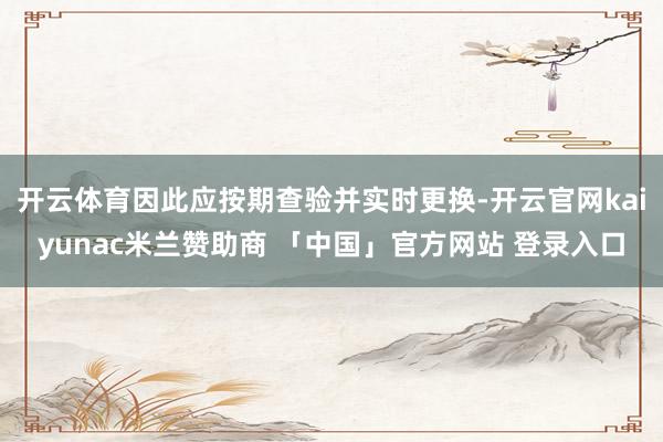 开云体育因此应按期查验并实时更换-开云官网kaiyunac米兰赞助商 「中国」官方网站 登录入口