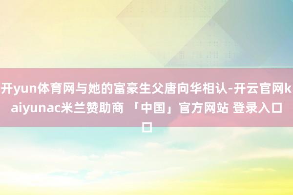 开yun体育网与她的富豪生父唐向华相认-开云官网kaiyunac米兰赞助商 「中国」官方网站 登录入口