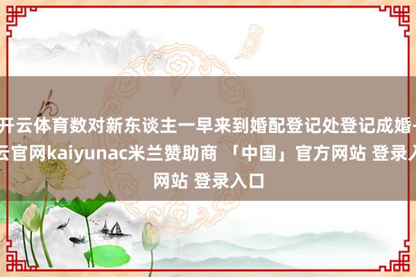 开云体育数对新东谈主一早来到婚配登记处登记成婚-开云官网kaiyunac米兰赞助商 「中国」官方网站 登录入口