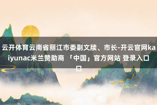 云开体育云南省丽江市委副文牍、市长-开云官网kaiyunac米兰赞助商 「中国」官方网站 登录入口