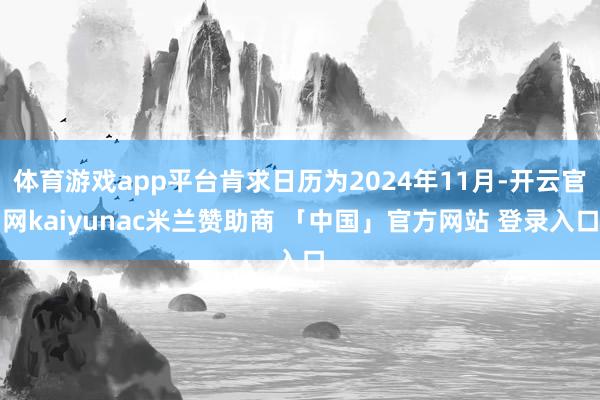 体育游戏app平台肯求日历为2024年11月-开云官网kaiyunac米兰赞助商 「中国」官方网站 登录入口