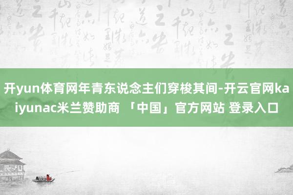 开yun体育网年青东说念主们穿梭其间-开云官网kaiyunac米兰赞助商 「中国」官方网站 登录入口
