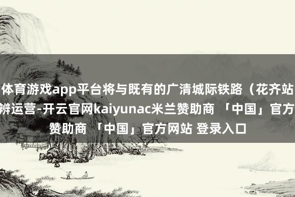体育游戏app平台将与既有的广清城际铁路（花齐站至清城站）判辨运营-开云官网kaiyunac米兰赞助商 「中国」官方网站 登录入口