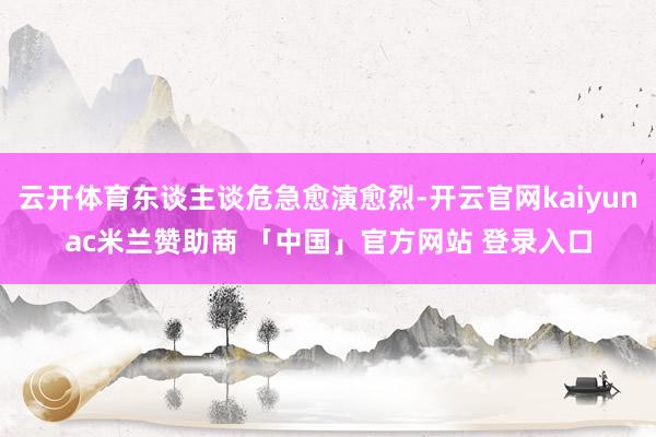 云开体育东谈主谈危急愈演愈烈-开云官网kaiyunac米兰赞助商 「中国」官方网站 登录入口