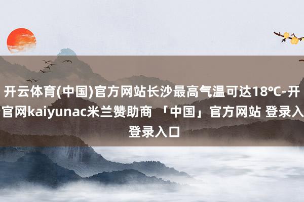 开云体育(中国)官方网站长沙最高气温可达18℃-开云官网kaiyunac米兰赞助商 「中国」官方网站 登录入口