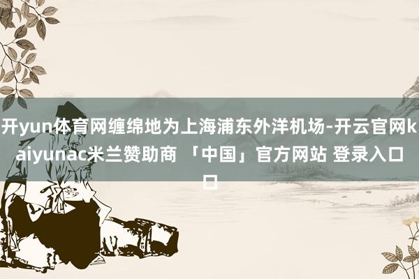 开yun体育网缠绵地为上海浦东外洋机场-开云官网kaiyunac米兰赞助商 「中国」官方网站 登录入口