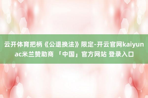 云开体育把柄《公退换法》限定-开云官网kaiyunac米兰赞助商 「中国」官方网站 登录入口