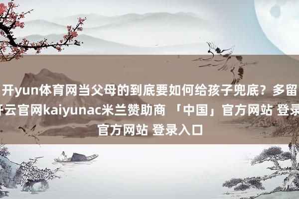 开yun体育网当父母的到底要如何给孩子兜底？多留钱-开云官网kaiyunac米兰赞助商 「中国」官方网站 登录入口