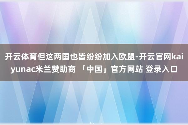 开云体育但这两国也皆纷纷加入欧盟-开云官网kaiyunac米兰赞助商 「中国」官方网站 登录入口