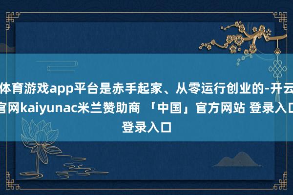 体育游戏app平台是赤手起家、从零运行创业的-开云官网kaiyunac米兰赞助商 「中国」官方网站 登录入口