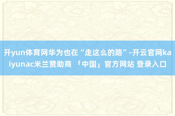 开yun体育网华为也在“走这么的路”-开云官网kaiyunac米兰赞助商 「中国」官方网站 登录入口
