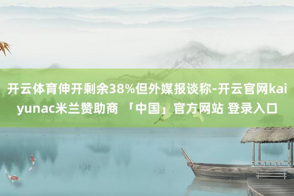 开云体育伸开剩余38%但外媒报谈称-开云官网kaiyunac米兰赞助商 「中国」官方网站 登录入口