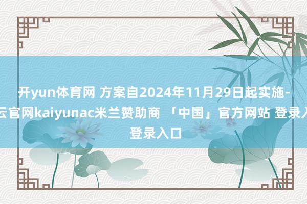 开yun体育网 方案自2024年11月29日起实施-开云官网kaiyunac米兰赞助商 「中国」官方网站 登录入口