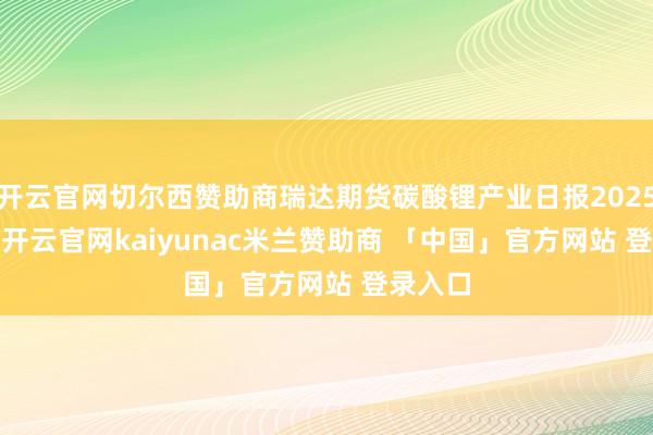 开云官网切尔西赞助商瑞达期货碳酸锂产业日报20250106-开云官网kaiyunac米兰赞助商 「中国」官方网站 登录入口