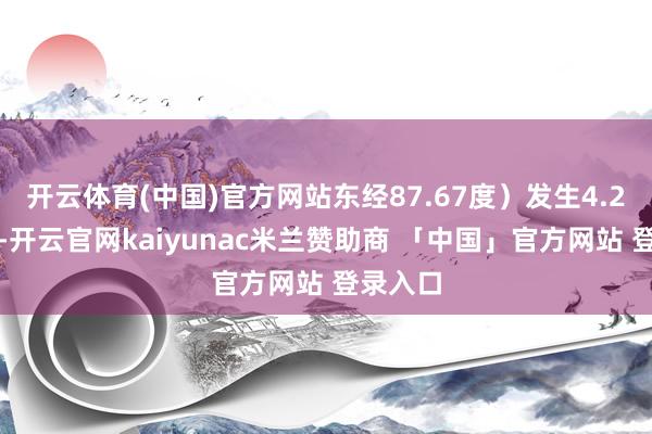 开云体育(中国)官方网站东经87.67度）发生4.2级地震-开云官网kaiyunac米兰赞助商 「中国」官方网站 登录入口
