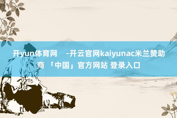 开yun体育网    -开云官网kaiyunac米兰赞助商 「中国」官方网站 登录入口
