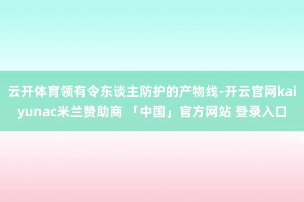 云开体育领有令东谈主防护的产物线-开云官网kaiyunac米兰赞助商 「中国」官方网站 登录入口