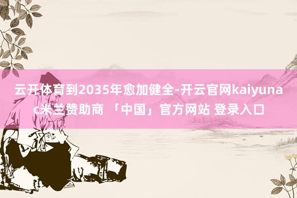 云开体育到2035年愈加健全-开云官网kaiyunac米兰赞助商 「中国」官方网站 登录入口