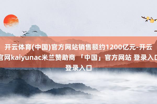开云体育(中国)官方网站销售额约1200亿元-开云官网kaiyunac米兰赞助商 「中国」官方网站 登录入口
