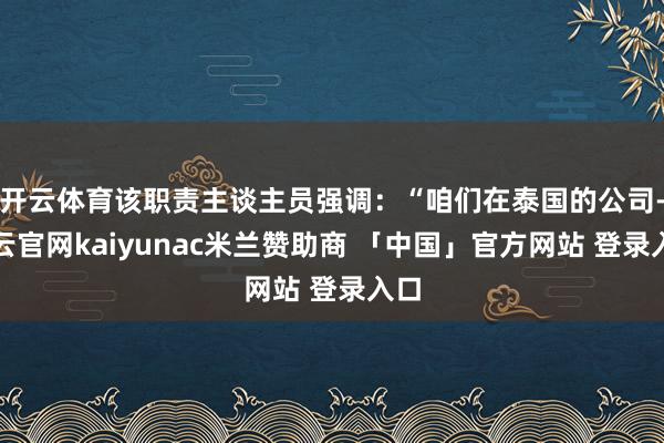开云体育该职责主谈主员强调：“咱们在泰国的公司-开云官网kaiyunac米兰赞助商 「中国」官方网站 登录入口