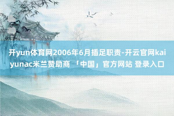 开yun体育网2006年6月插足职责-开云官网kaiyunac米兰赞助商 「中国」官方网站 登录入口