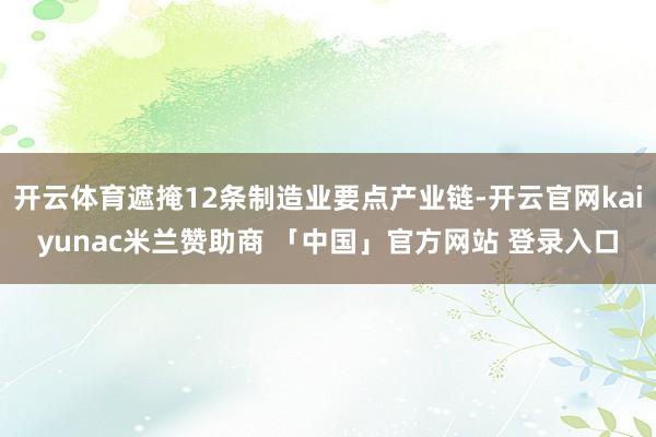 开云体育遮掩12条制造业要点产业链-开云官网kaiyunac米兰赞助商 「中国」官方网站 登录入口