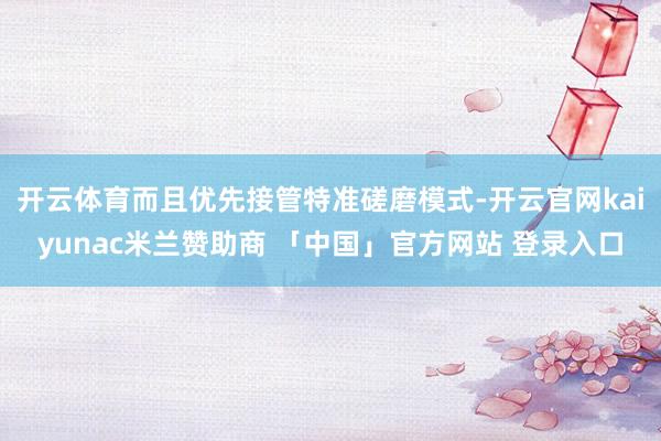开云体育而且优先接管特准磋磨模式-开云官网kaiyunac米兰赞助商 「中国」官方网站 登录入口