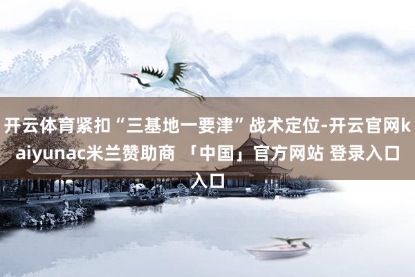 开云体育紧扣“三基地一要津”战术定位-开云官网kaiyunac米兰赞助商 「中国」官方网站 登录入口