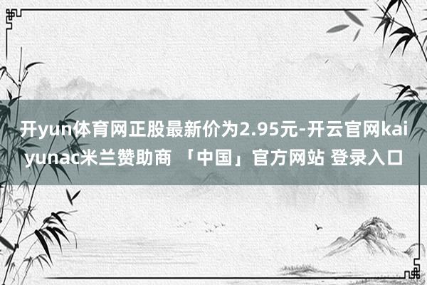 开yun体育网正股最新价为2.95元-开云官网kaiyunac米兰赞助商 「中国」官方网站 登录入口