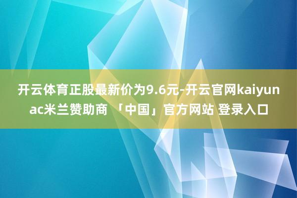 开云体育正股最新价为9.6元-开云官网kaiyunac米兰赞助商 「中国」官方网站 登录入口