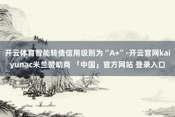 开云体育智能转债信用级别为“A+”-开云官网kaiyunac米兰赞助商 「中国」官方网站 登录入口