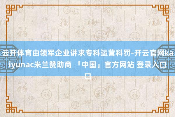 云开体育由领军企业讲求专科运营科罚-开云官网kaiyunac米兰赞助商 「中国」官方网站 登录入口
