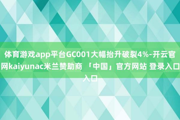 体育游戏app平台GC001大幅抬升破裂4%-开云官网kaiyunac米兰赞助商 「中国」官方网站 登录入口
